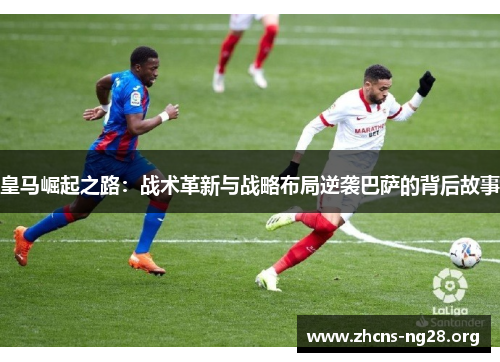 皇马崛起之路：战术革新与战略布局逆袭巴萨的背后故事