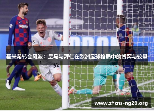 基米希转会风波：皇马与拜仁在欧洲足球格局中的博弈与较量