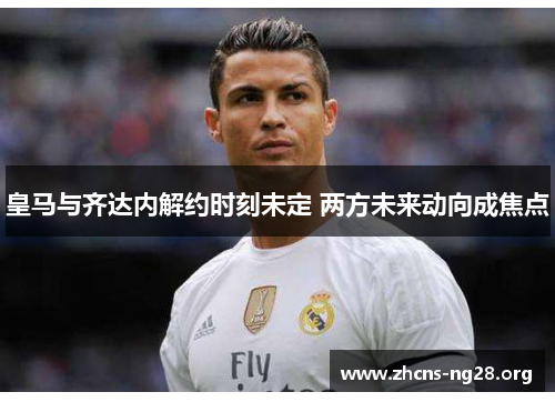 皇马与齐达内解约时刻未定 两方未来动向成焦点