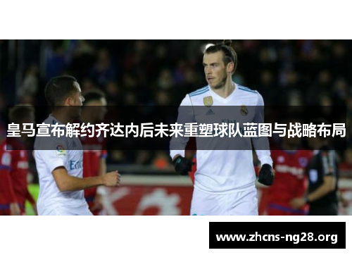 皇马宣布解约齐达内后未来重塑球队蓝图与战略布局