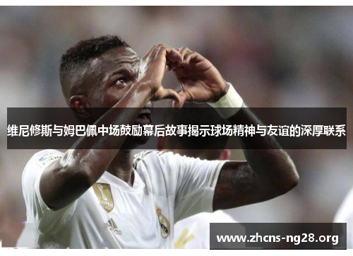 维尼修斯与姆巴佩中场鼓励幕后故事揭示球场精神与友谊的深厚联系