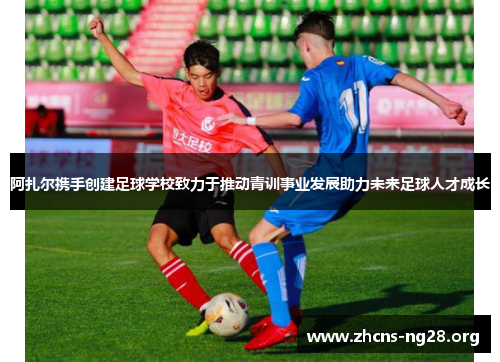 阿扎尔携手创建足球学校致力于推动青训事业发展助力未来足球人才成长