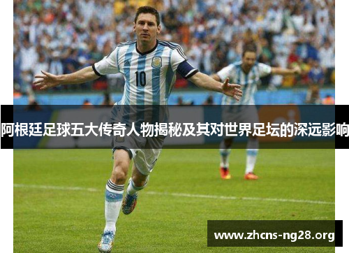 阿根廷足球五大传奇人物揭秘及其对世界足坛的深远影响