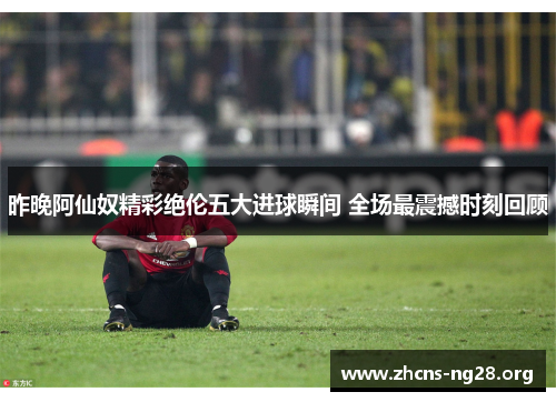 昨晚阿仙奴精彩绝伦五大进球瞬间 全场最震撼时刻回顾